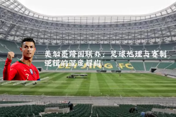 美加墨跨国联办:足球地理与赛制逻辑的深度解构