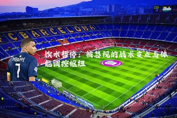 饮水暂停:被忽视的战术支点与体能调控枢纽